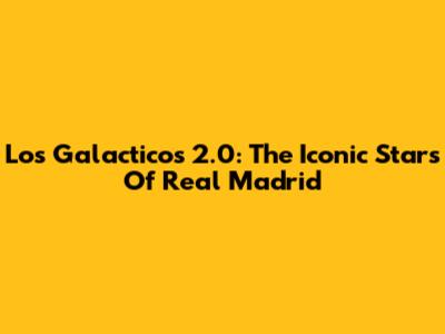Los Galacticos 2.0: The Iconic Stars Of Real Madrid