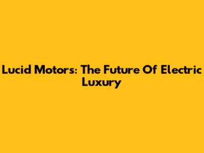 Lucid Motors: The Future Of Electric Luxury