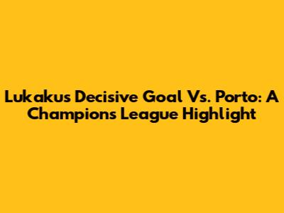 Lukaku's Decisive Goal Vs. Porto: A Champions League Highlight