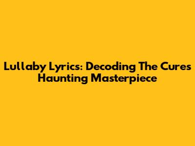 Lullaby Lyrics: Decoding The Cure's Haunting Masterpiece