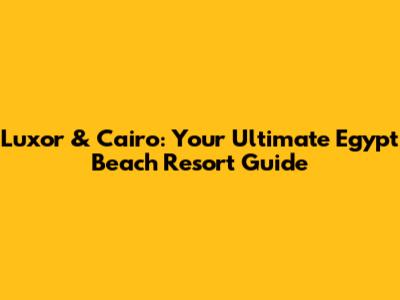 Luxor & Cairo: Your Ultimate Egypt Beach Resort Guide