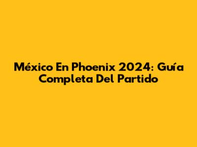 México En Phoenix 2024: Guía Completa Del Partido