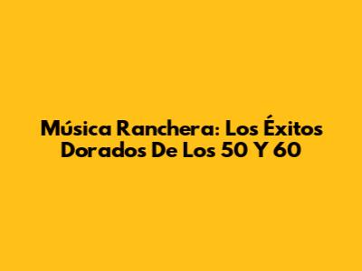 Música Ranchera: Los Éxitos Dorados De Los 50 Y 60