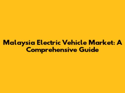 Malaysia Electric Vehicle Market: A Comprehensive Guide