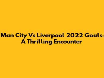 Man City Vs Liverpool 2022 Goals: A Thrilling Encounter