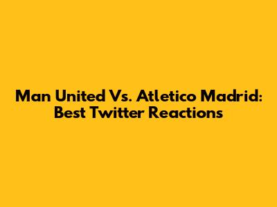 Man United Vs. Atletico Madrid: Best Twitter Reactions