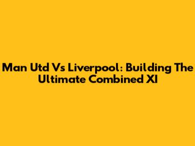 Man Utd Vs Liverpool: Building The Ultimate Combined XI