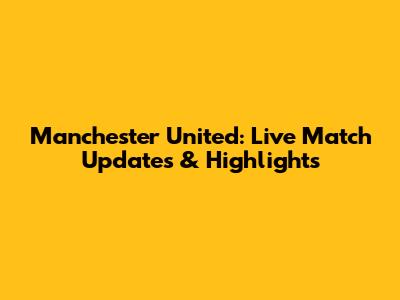 Manchester United: Live Match Updates & Highlights
