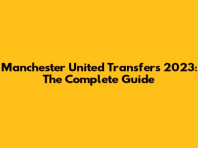 Manchester United Transfers 2023: The Complete Guide