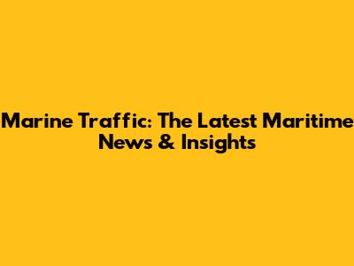 Marine Traffic: The Latest Maritime News & Insights