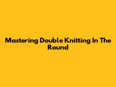 Mastering Double Knitting In The Round