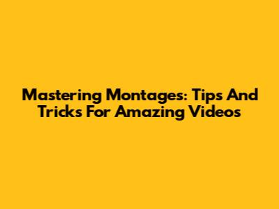 Mastering Montages: Tips And Tricks For Amazing Videos