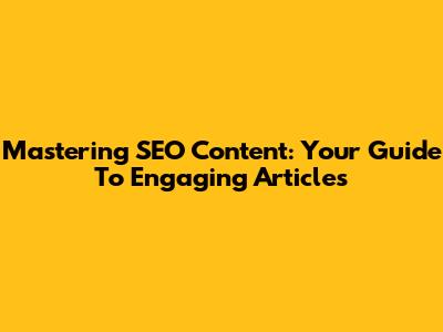 Mastering SEO Content: Your Guide To Engaging Articles