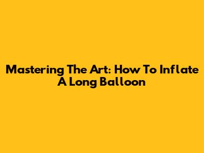 Mastering The Art: How To Inflate A Long Balloon