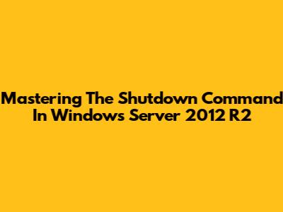 Mastering The Shutdown Command In Windows Server 2012 R2