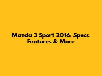 Mazda 3 Sport 2016: Specs, Features & More