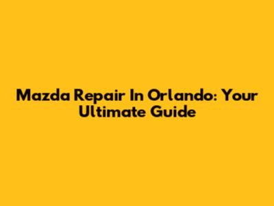 Mazda Repair In Orlando: Your Ultimate Guide