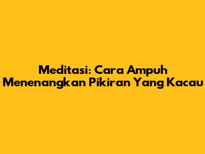 Meditasi: Cara Ampuh Menenangkan Pikiran Yang Kacau