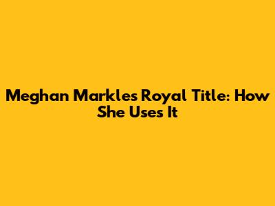 Meghan Markle's Royal Title: How She Uses It