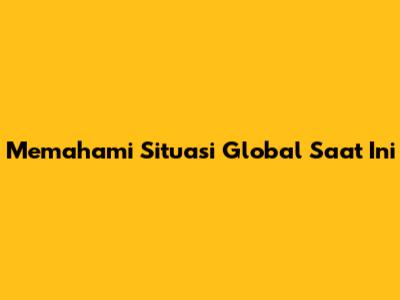 Memahami Situasi Global Saat Ini