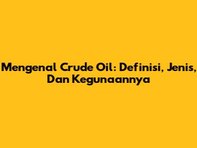 Mengenal Crude Oil: Definisi, Jenis, Dan Kegunaannya