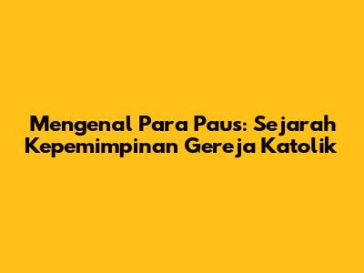 Mengenal Para Paus: Sejarah Kepemimpinan Gereja Katolik