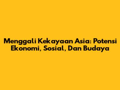 Menggali Kekayaan Asia: Potensi Ekonomi, Sosial, Dan Budaya