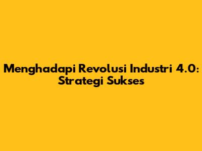 Menghadapi Revolusi Industri 4.0: Strategi Sukses