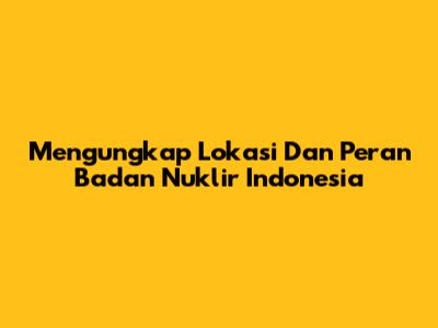 Mengungkap Lokasi Dan Peran Badan Nuklir Indonesia