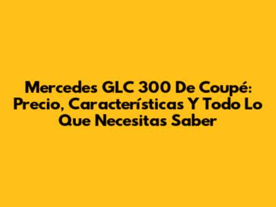 Mercedes GLC 300 De Coupé: Precio, Características Y Todo Lo Que Necesitas Saber