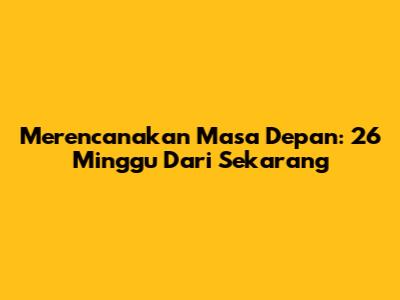 Merencanakan Masa Depan: 26 Minggu Dari Sekarang