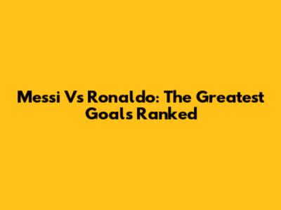 Messi Vs Ronaldo: The Greatest Goals Ranked