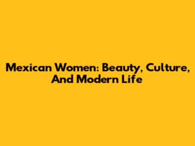Mexican Women: Beauty, Culture, And Modern Life