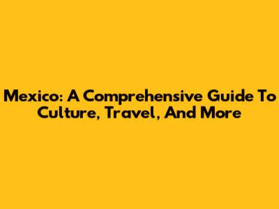 Mexico: A Comprehensive Guide To Culture, Travel, And More