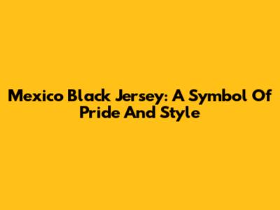 Mexico Black Jersey: A Symbol Of Pride And Style