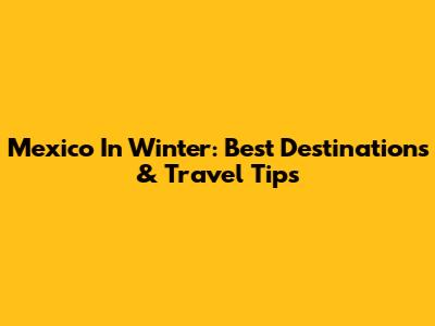 Mexico In Winter: Best Destinations & Travel Tips