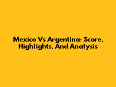 Mexico Vs Argentina: Score, Highlights, And Analysis