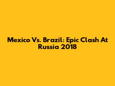 Mexico Vs. Brazil: Epic Clash At Russia 2018