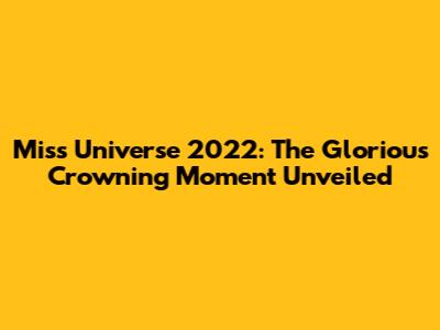 Miss Universe 2022: The Glorious Crowning Moment Unveiled