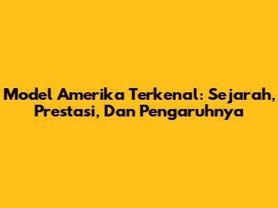Model Amerika Terkenal: Sejarah, Prestasi, Dan Pengaruhnya