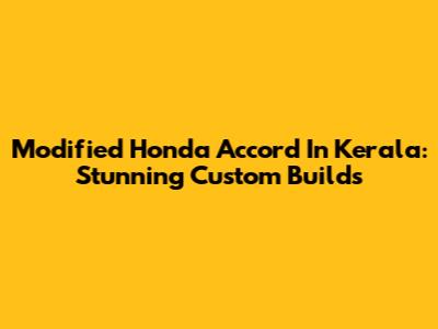 Modified Honda Accord In Kerala: Stunning Custom Builds