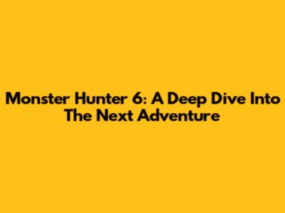 Monster Hunter 6: A Deep Dive Into The Next Adventure