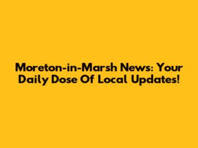 Moreton-in-Marsh News: Your Daily Dose Of Local Updates!