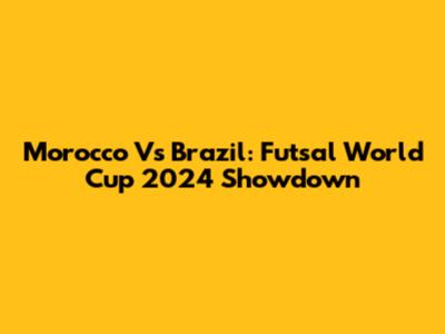 Morocco Vs Brazil: Futsal World Cup 2024 Showdown
