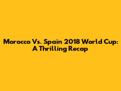 Morocco Vs. Spain 2018 World Cup: A Thrilling Recap