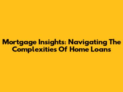 Mortgage Insights: Navigating The Complexities Of Home Loans
