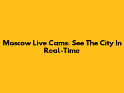 Moscow Live Cams: See The City In Real-Time