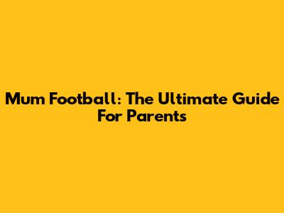 Mum Football: The Ultimate Guide For Parents