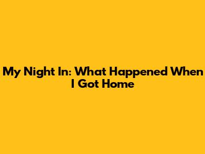My Night In: What Happened When I Got Home