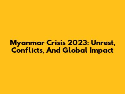 Myanmar Crisis 2023: Unrest, Conflicts, And Global Impact